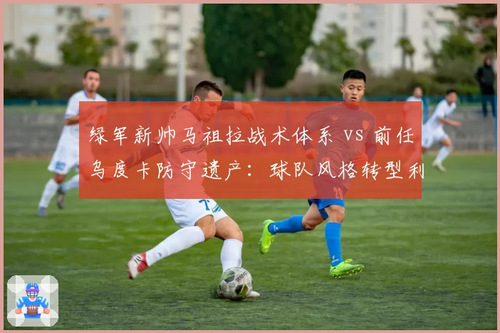 绿军新帅马祖拉战术体系 vs 前任乌度卡防守遗产：球队风格转型利大于弊？