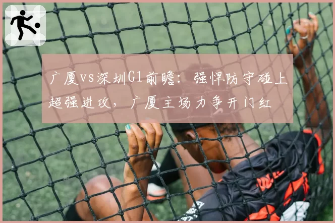 广厦vs深圳G1前瞻：强悍防守碰上超强进攻，广厦主场力争开门红