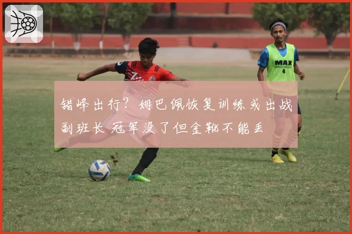 错峰出行?姆巴佩恢复训练或出战副班长 冠军没了但金靴不能丢