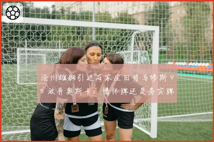 沧州雄狮引进石家庄旧将马修斯 vs 放弃奥斯卡,情怀牌还是务实牌决定成败