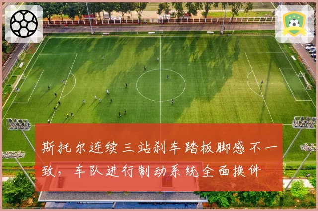 斯托尔连续三站刹车踏板脚感不一致，车队进行制动系统全面换件