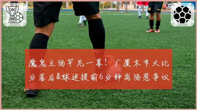 魔鬼主场罕见一幕!广厦末节大比分落后&球迷提前6分钟离场惹争议