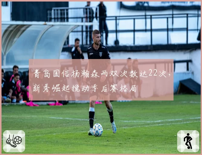 青岛国信杨瀚森两双次数达22次,新秀崛起搅动季后赛格局