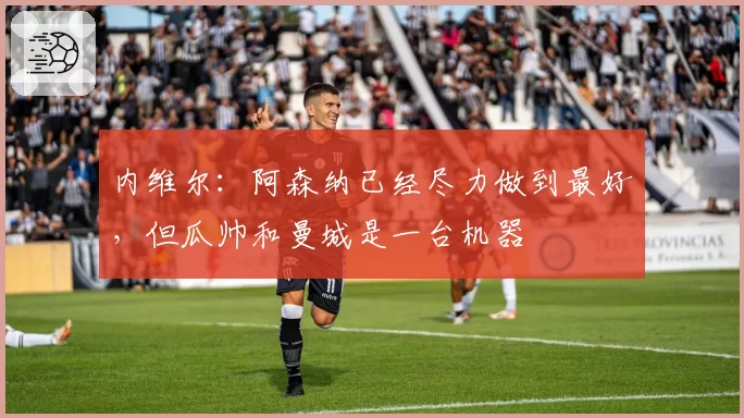 内维尔：阿森纳已经尽力做到最好，但瓜帅和曼城是一台机器