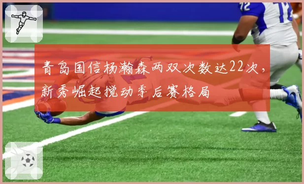 青岛国信杨瀚森两双次数达22次,新秀崛起搅动季后赛格局