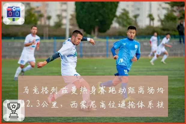 马竞格列兹曼热身赛跑动距离场均12.3公里,西蒙尼高位逼抢体系核心稳固