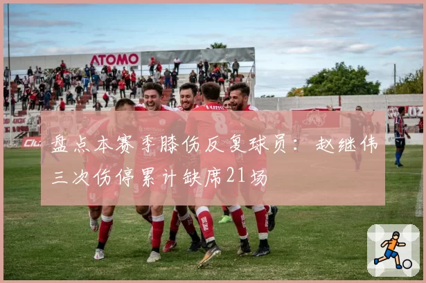 盘点本赛季膝伤反复球员：赵继伟三次伤停累计缺席21场