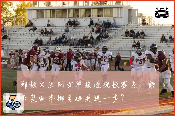 郑钦文法网女单接连挽救赛点,能否复制李娜奇迹更进一步?