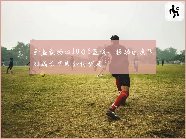 余嘉豪场均10分6篮板，移动速度限制成长空间如何破局？