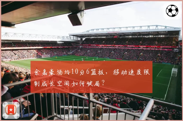 余嘉豪场均10分6篮板，移动速度限制成长空间如何破局？