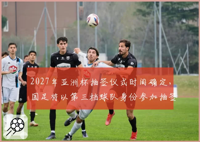 2027年亚洲杯抽签仪式时间确定，国足将以第三档球队身份参加抽签