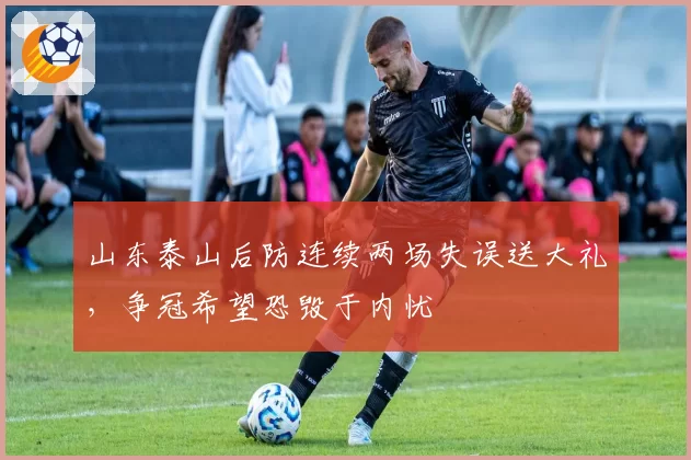 山东泰山后防连续两场失误送大礼,争冠希望恐毁于内忧