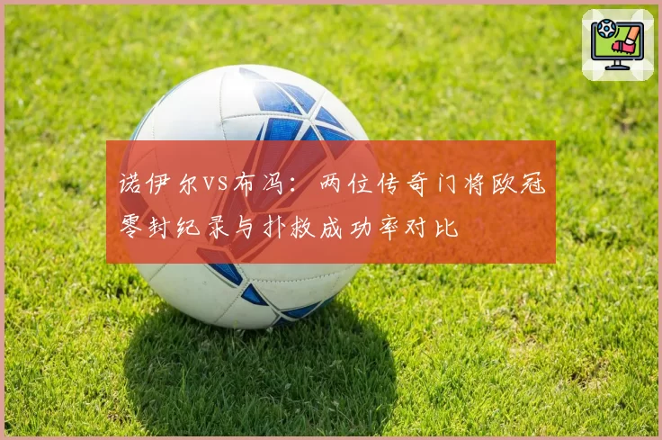 诺伊尔vs布冯：两位传奇门将欧冠零封纪录与扑救成功率对比