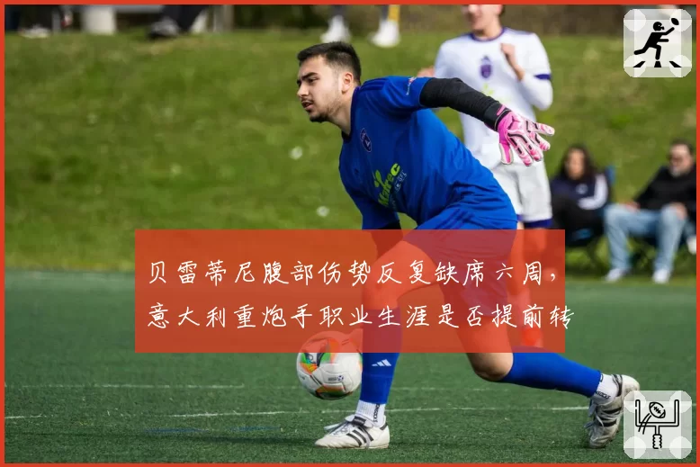 贝雷蒂尼腹部伤势反复缺席六周，意大利重炮手职业生涯是否提前转向？