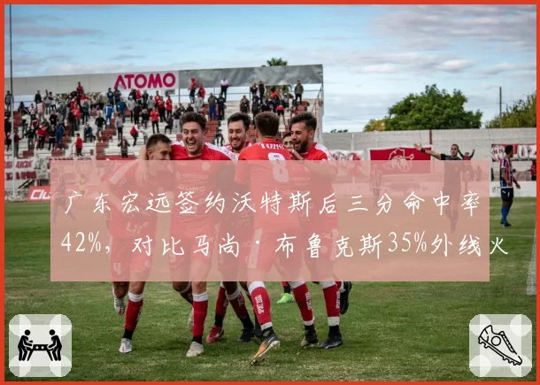 广东宏远签约沃特斯后三分命中率42%，对比马尚·布鲁克斯35%外线火力升级