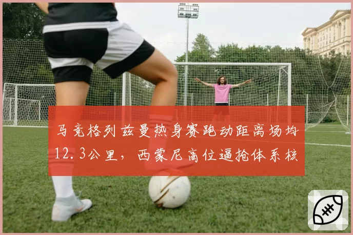马竞格列兹曼热身赛跑动距离场均12.3公里,西蒙尼高位逼抢体系核心稳固