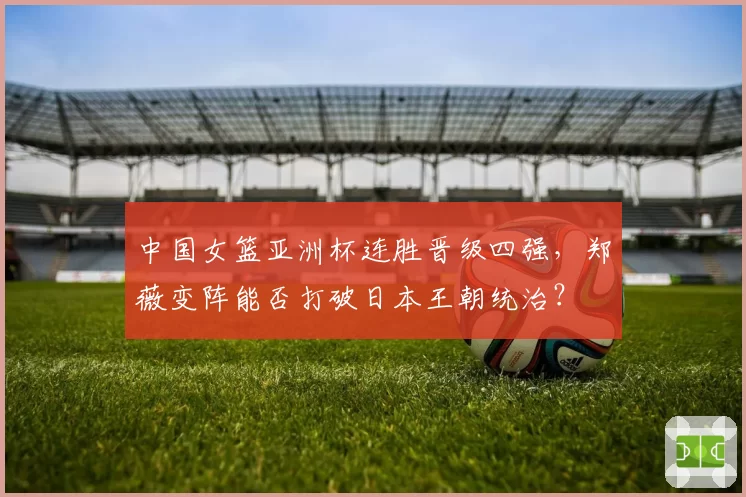 中国女篮亚洲杯连胜晋级四强，郑薇变阵能否打破日本王朝统治？