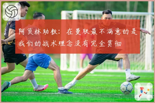 阿莫林助教：在曼联最不满意的是我们的战术理念没有完全贯彻