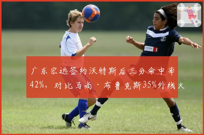 广东宏远签约沃特斯后三分命中率42%，对比马尚·布鲁克斯35%外线火力升级