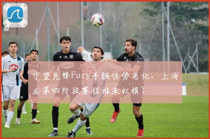 守望先锋Fury手腕伤势恶化，上海龙第四阶段赛程谁来扛旗？
