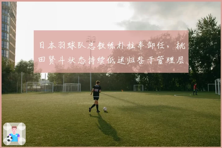 日本羽球队总教练朴柱奉卸任，桃田贤斗状态持续低迷归咎于管理层动荡
