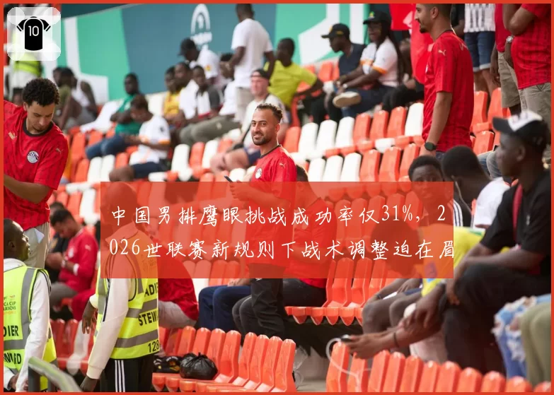 中国男排鹰眼挑战成功率仅31%，2026世联赛新规则下战术调整迫在眉睫
