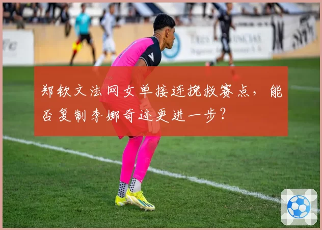 郑钦文法网女单接连挽救赛点,能否复制李娜奇迹更进一步?