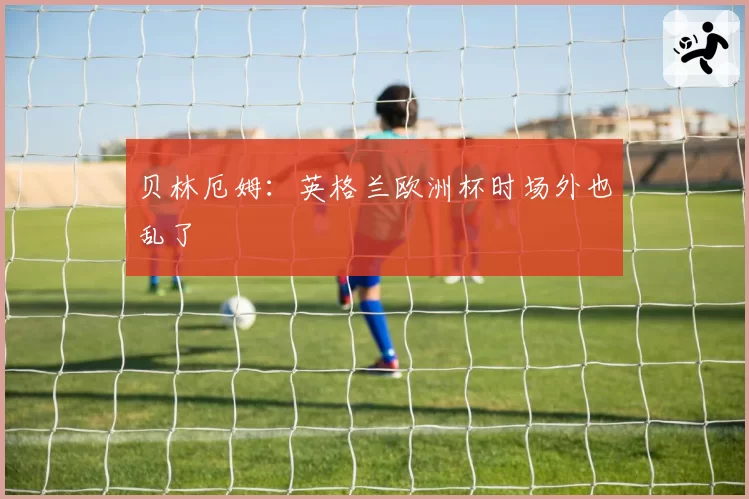 贝林厄姆：英格兰欧洲杯时场外也乱了