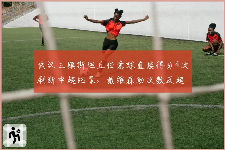 武汉三镇斯坦丘任意球直接得分4次刷新中超纪录，戴维森助攻数反超登顶