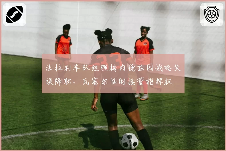 法拉利车队经理梅内德兹因战略失误降职,瓦塞尔临时接管指挥权