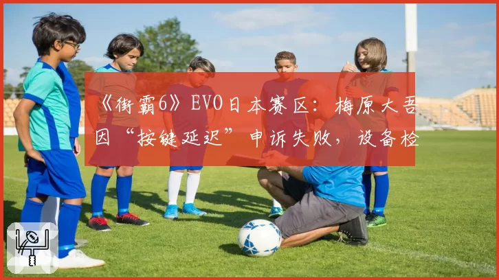 《街霸6》EVO日本赛区：梅原大吾因“按键延迟”申诉失败，设备检测标准成谜？