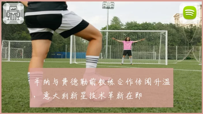 辛纳与费德勒前教练合作传闻升温，意大利新星技术革新在即