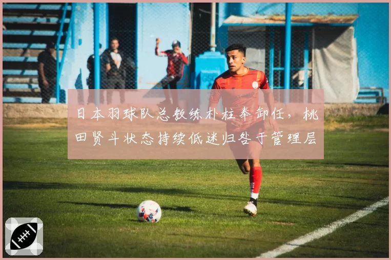 日本羽球队总教练朴柱奉卸任，桃田贤斗状态持续低迷归咎于管理层动荡