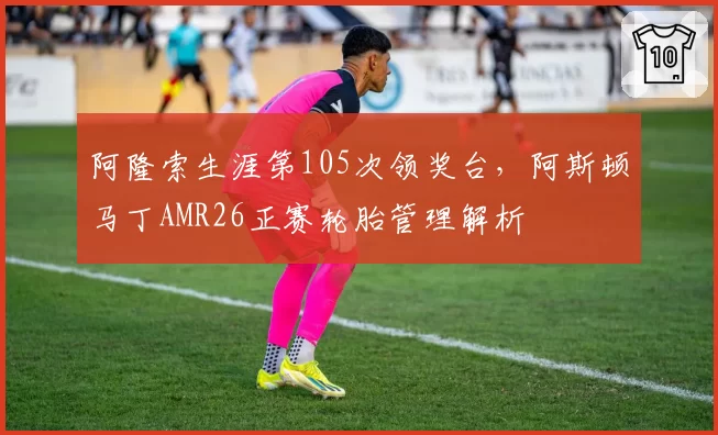 阿隆索生涯第105次领奖台，阿斯顿马丁AMR26正赛轮胎管理解析