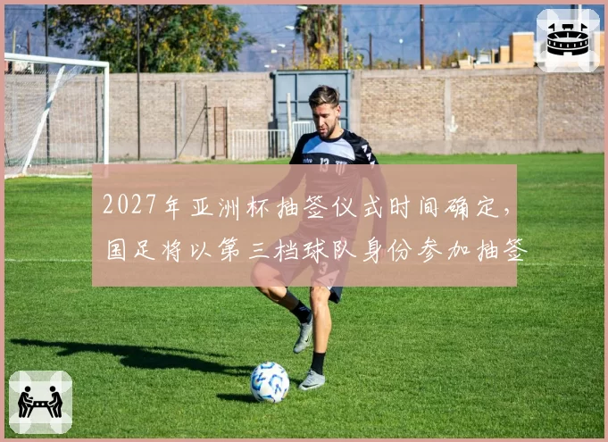 2027年亚洲杯抽签仪式时间确定，国足将以第三档球队身份参加抽签