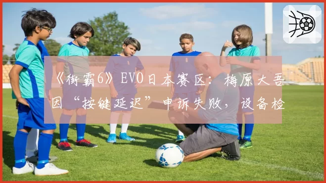 《街霸6》EVO日本赛区：梅原大吾因“按键延迟”申诉失败，设备检测标准成谜？