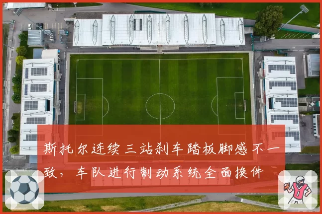 斯托尔连续三站刹车踏板脚感不一致，车队进行制动系统全面换件