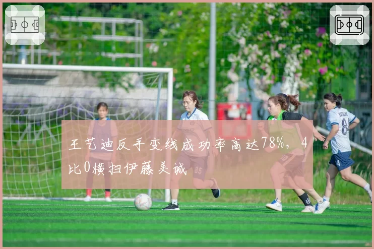 王艺迪反手变线成功率高达78%，4比0横扫伊藤美诚