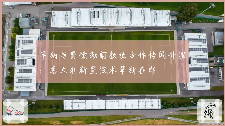 辛纳与费德勒前教练合作传闻升温，意大利新星技术革新在即